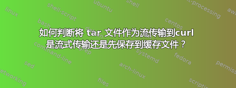 如何判断将 tar 文件作为流传输到curl 是流式传输还是先保存到缓存文件？