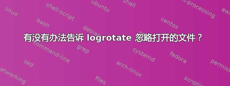 有没有办法告诉 logrotate 忽略打开的文件？