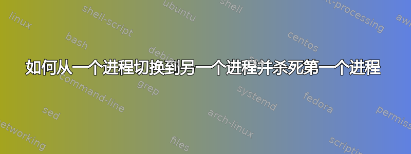 如何从一个进程切换到另一个进程并杀死第一个进程