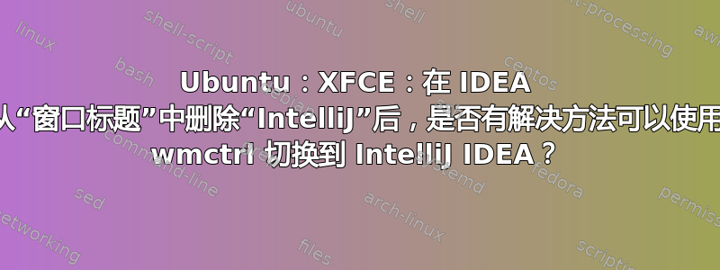 Ubuntu：XFCE：在 IDEA 从“窗口标题”中删除“IntelliJ”后，是否有解决方法可以使用 wmctrl 切换到 IntelliJ IDEA？