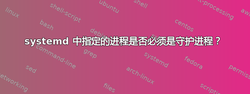 systemd 中指定的进程是否必须是守护进程？