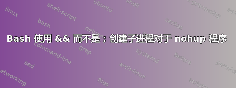 Bash 使用 && 而不是 ; 创建子进程对于 nohup 程序