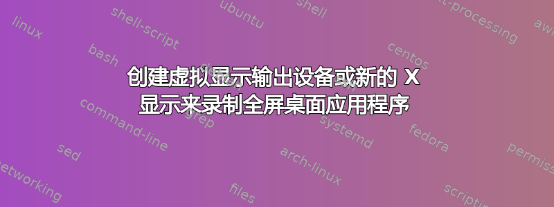 创建虚拟显示输出设备或新的 X 显示来录制全屏桌面应用程序