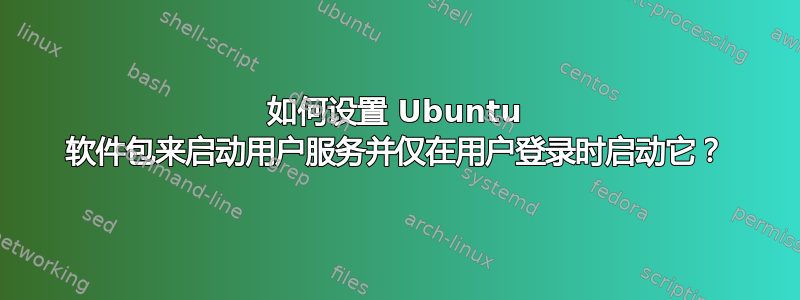 如何设置 Ubuntu 软件包来启动用户服务并仅在用户登录时启动它？