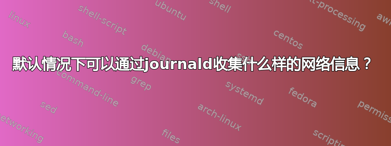 默认情况下可以通过journald收集什么样的网络信息？