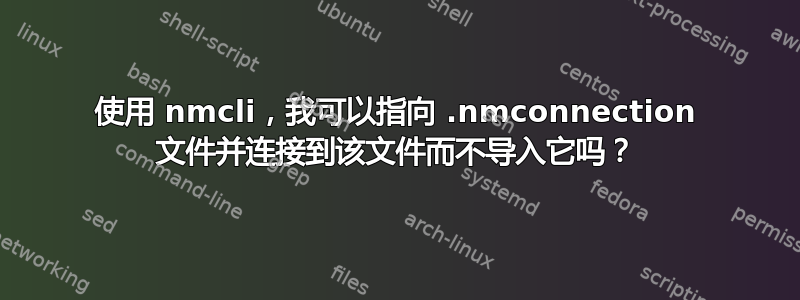 使用 nmcli，我可以指向 .nmconnection 文件并连接到该文件而不导入它吗？