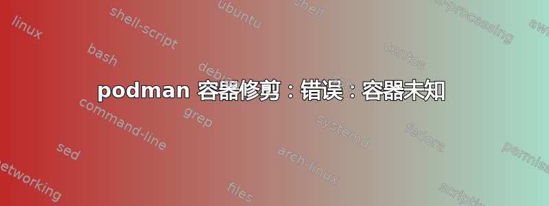 podman 容器修剪：错误：容器未知