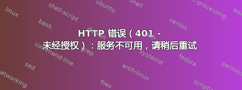 HTTP 错误（401 - 未经授权）：服务不可用，请稍后重试