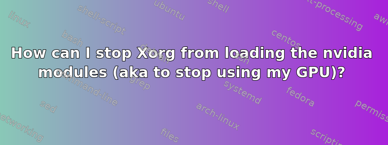 How can I stop Xorg from loading the nvidia modules (aka to stop using my GPU)?