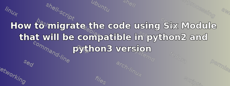 How to migrate the code using Six Module that will be compatible in python2 and python3 version 