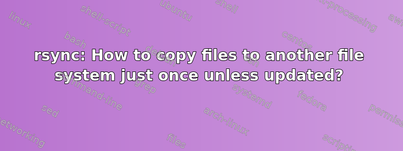 rsync: How to copy files to another file system just once unless updated?