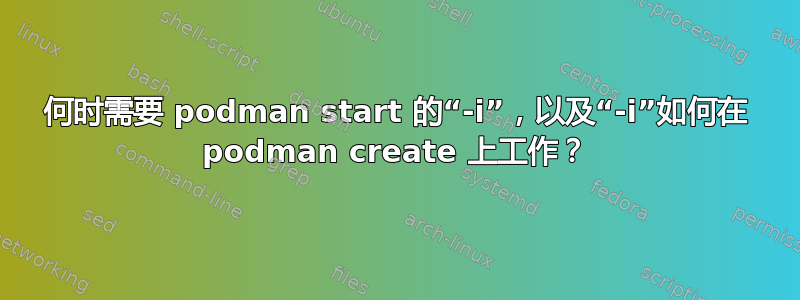 何时需要 podman start 的“-i”，以及“-i”如何在 podman create 上工作？