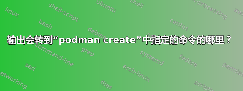 输出会转到“podman create”中指定的命令的哪里？