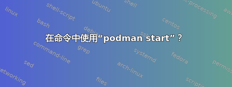 在命令中使用“podman start”？