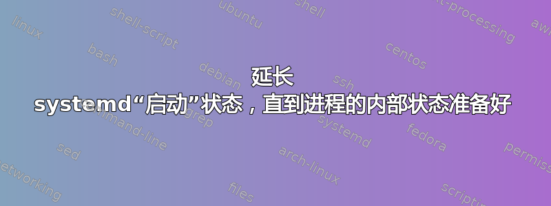 延长 systemd“启动”状态，直到进程的内部状态准备好