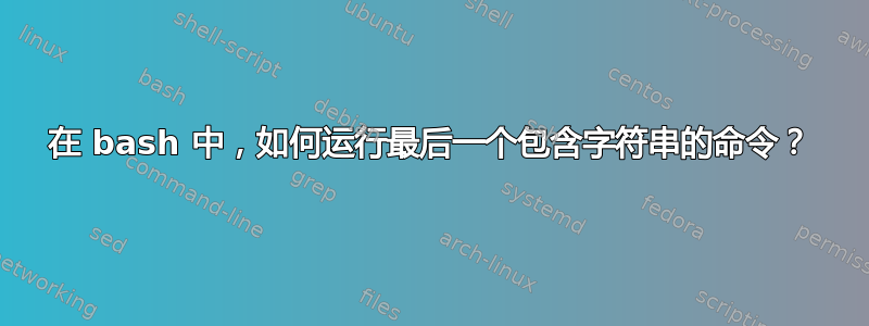 在 bash 中，如何运行最后一个包含字符串的命令？