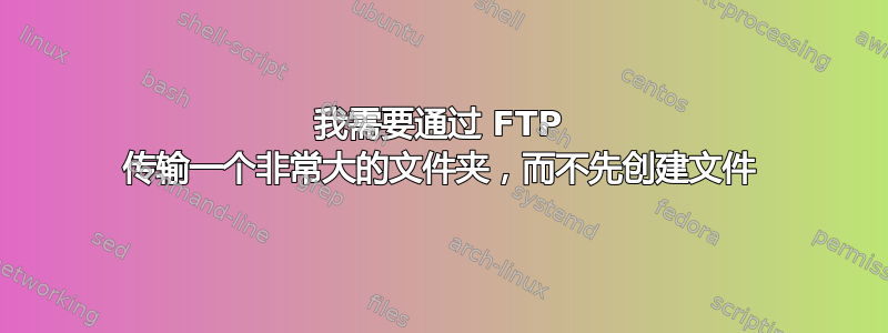 我需要通过 FTP 传输一个非常大的文件夹，而不先创建文件