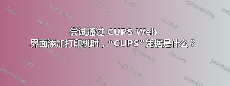 尝试通过 CUPS Web 界面添加打印机时，“CUPS”凭据是什么？