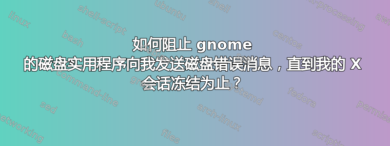 如何阻止 gnome 的磁盘实用程序向我发送磁盘错误消息，直到我的 X 会话冻结为止？