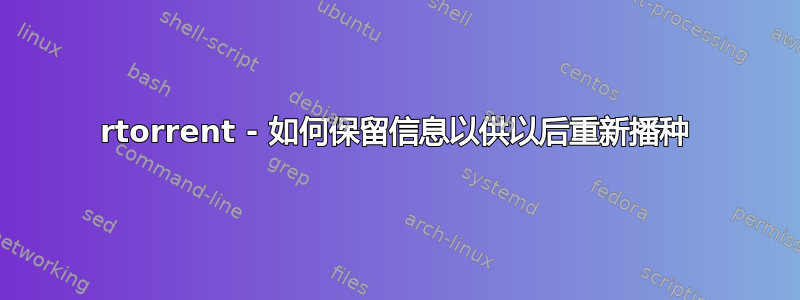 rtorrent - 如何保留信息以供以后重新播种