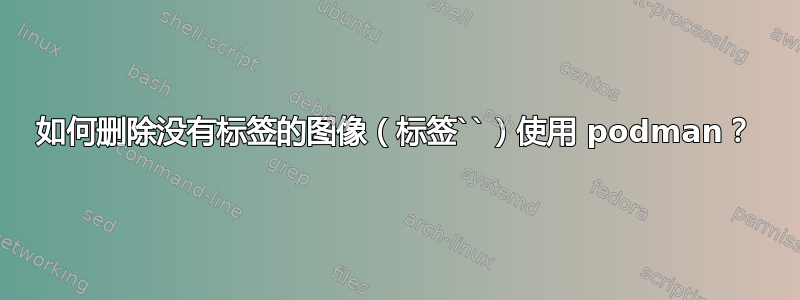 如何删除没有标签的图像（标签``）使用 podman？