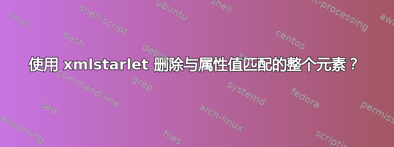 使用 xmlstarlet 删除与属性值匹配的整个元素？