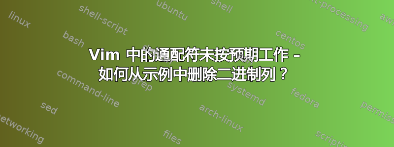 Vim 中的通配符未按预期工作 – 如何从示例中删除二进制列？