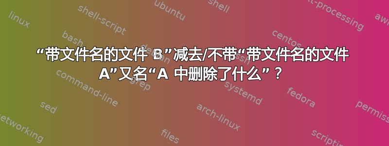 “带文件名的文件 B”减去/不带“带文件名的文件 A”又名“A 中删除了什么”？