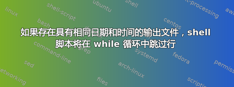 如果存在具有相同日期和时间的输出文件，shell 脚本将在 while 循环中跳过行