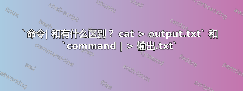 `命令| 和有什么区别？ cat > output.txt` 和 `command | > 输出.txt`