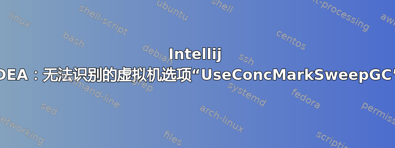 Intellij IDEA：无法识别的虚拟机选项“UseConcMarkSweepGC”