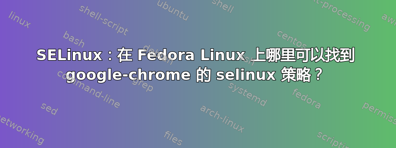 SELinux：在 Fedora Linux 上哪里可以找到 google-chrome 的 selinux 策略？