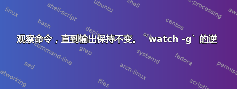 观察命令，直到输出保持不变。 `watch -g` 的逆