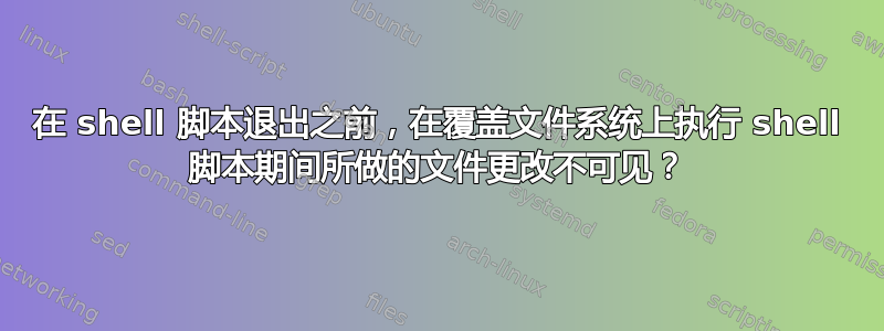 在 shell 脚本退出之前，在覆盖文件系统上执行 shell 脚本期间所做的文件更改不可见？