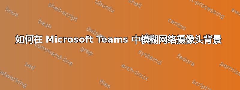 如何在 Microsoft Teams 中模糊网络摄像头背景