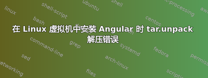 在 Linux 虚拟机中安装 Angular 时 tar.unpack 解压错误