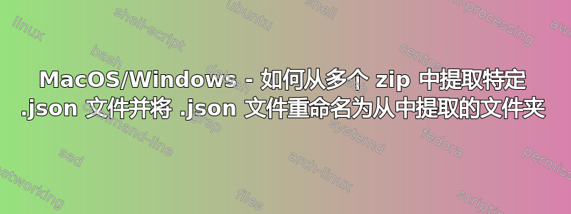 MacOS/Windows - 如何从多个 zip 中提取特定 .json 文件并将 .json 文件重命名为从中提取的文件夹