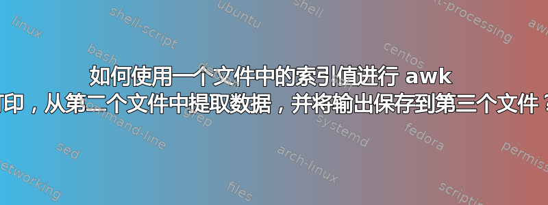 如何使用一个文件中的索引值进行 awk 打印，从第二个文件中提取数据，并将输出保存到第三个文件？