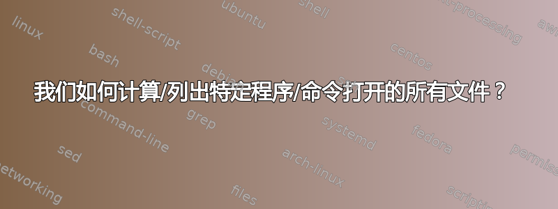 我们如何计算/列出特定程序/命令打开的所有文件？ 