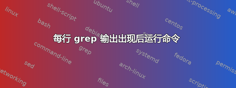 每行 grep 输出出现后运行命令