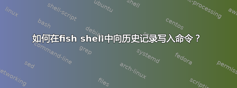 如何在fish shell中向历史记录写入命令？