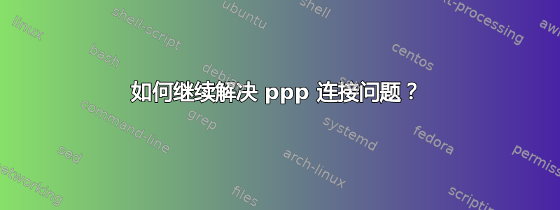 如何继续解决 ppp 连接问题？