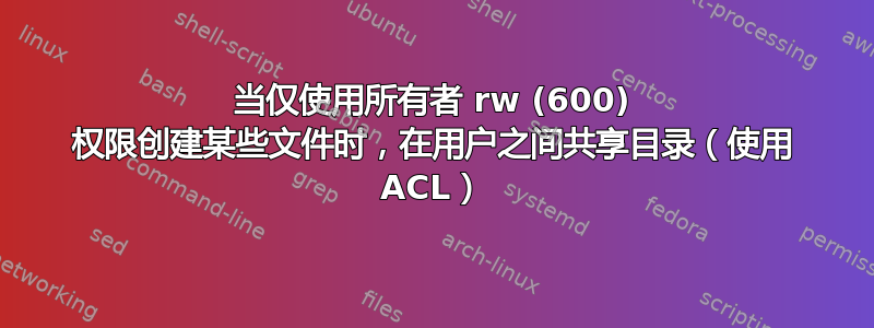 当仅使用所有者 rw (600) 权限创建某些文件时，在用户之间共享目录（使用 ACL）