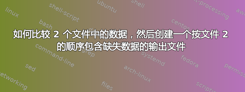 如何比较 2 个文件中的数据，然后创建一个按文件 2 的顺序包含缺失数据的输出文件