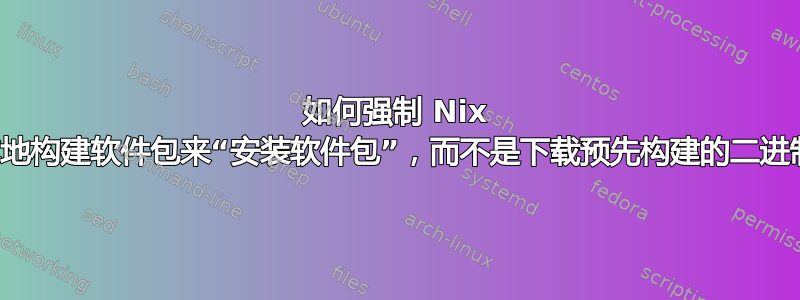 如何强制 Nix 通过在本地构建软件包来“安装软件包”，而不是下载预先构建的二进制文件？