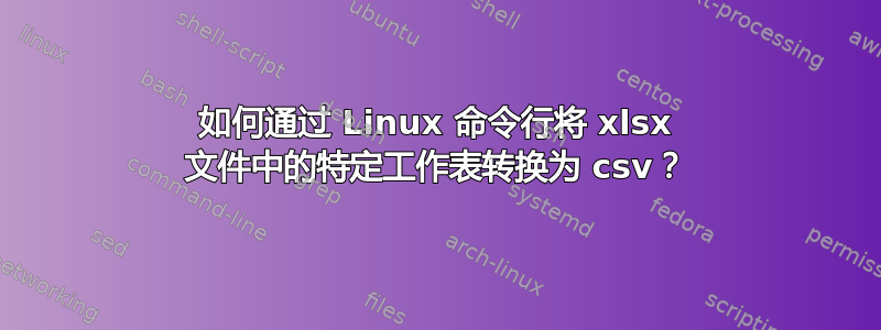 如何通过 Linux 命令行将 xlsx 文件中的特定工作表转换为 csv？