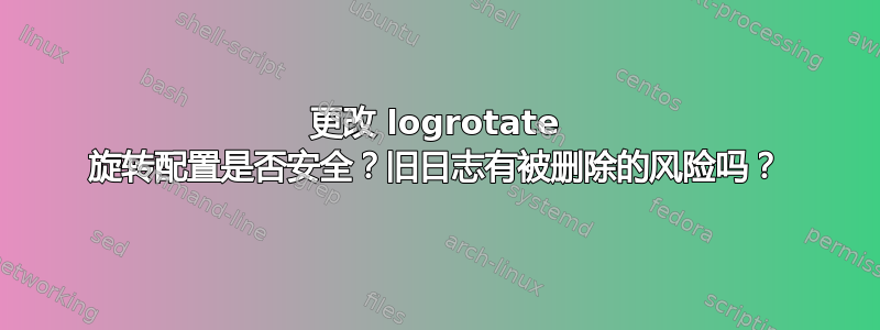 更改 logrotate 旋转配置是否安全？旧日志有被删除的风险吗？