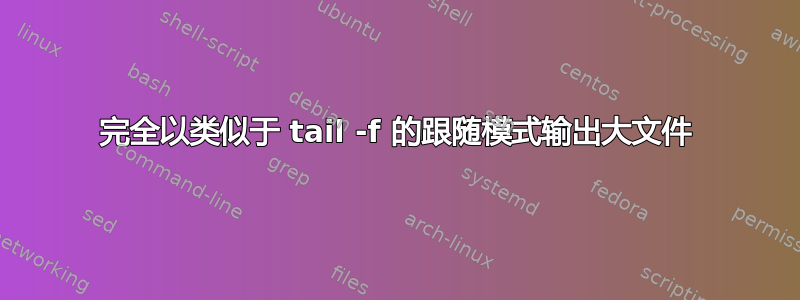 完全以类似于 tail -f 的跟随模式输出大文件