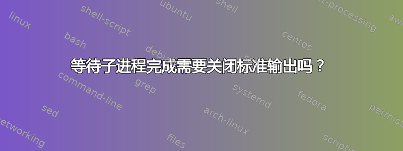 等待子进程完成需要关闭标准输出吗？