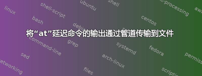 将“at”延迟命令的输出通过管道传输到文件